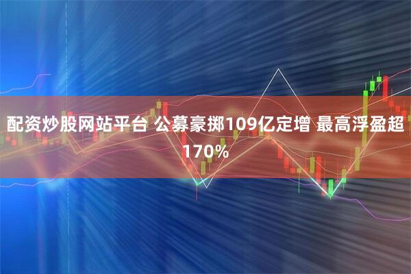 配资炒股网站平台 公募豪掷109亿定增 最高浮盈超170%