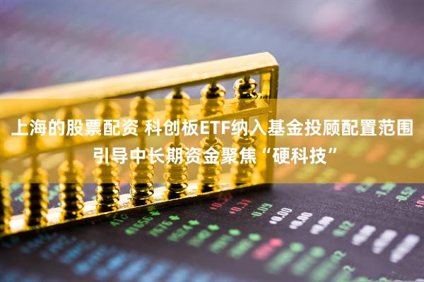 上海的股票配资 科创板ETF纳入基金投顾配置范围 引导中长期资金聚焦“硬科技”