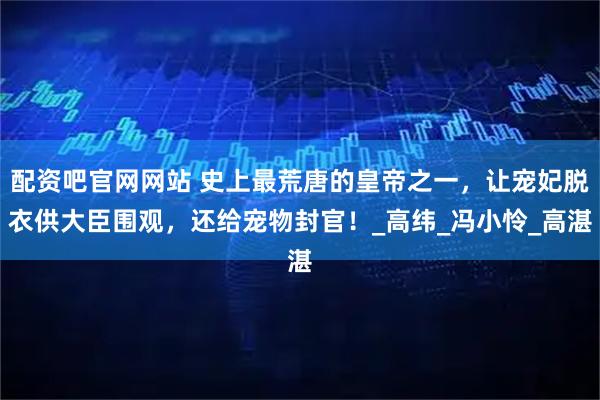 配资吧官网网站 史上最荒唐的皇帝之一，让宠妃脱衣供大臣围观，还给宠物封官！_高纬_冯小怜_高湛