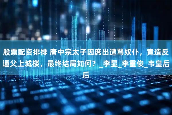 股票配资排排 唐中宗太子因庶出遭骂奴仆，竟造反逼父上城楼，最终结局如何？_李显_李重俊_韦皇后