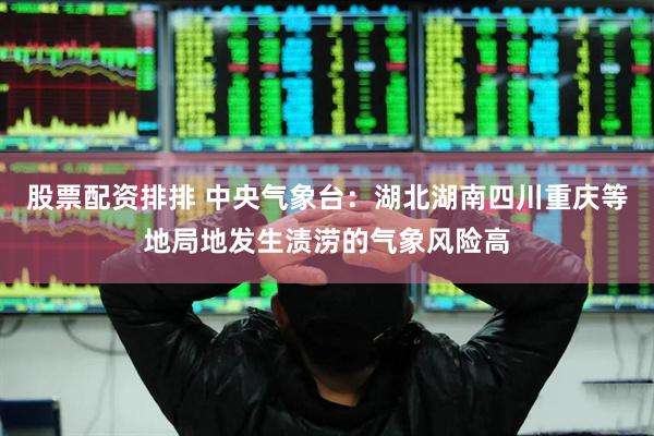 股票配资排排 中央气象台：湖北湖南四川重庆等地局地发生渍涝的气象风险高
