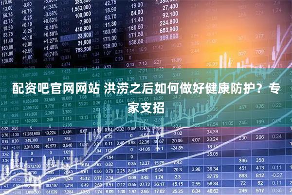 配资吧官网网站 洪涝之后如何做好健康防护？专家支招