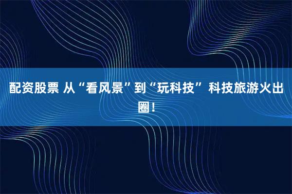 配资股票 从“看风景”到“玩科技” 科技旅游火出圈！