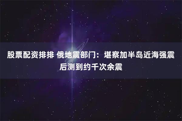 股票配资排排 俄地震部门：堪察加半岛近海强震后测到约千次余震