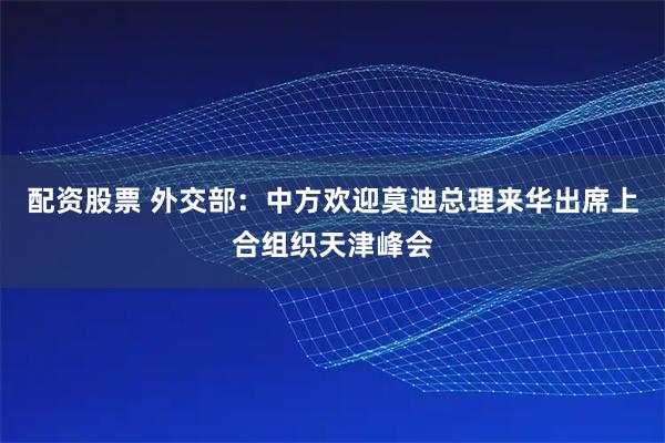 配资股票 外交部：中方欢迎莫迪总理来华出席上合组织天津峰会
