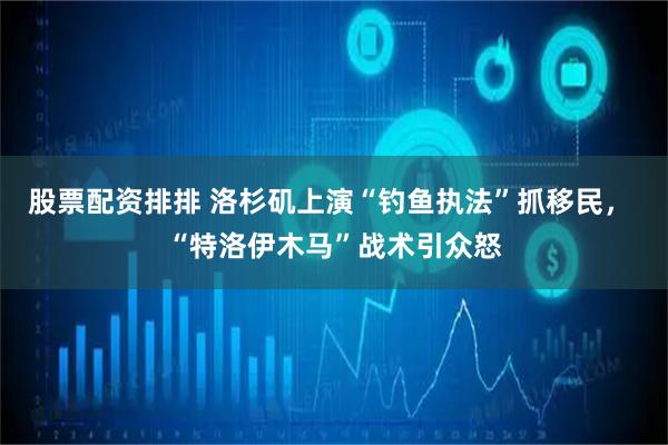 股票配资排排 洛杉矶上演“钓鱼执法”抓移民， “特洛伊木马”战术引众怒
