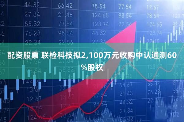 配资股票 联检科技拟2,100万元收购中认通测60%股权