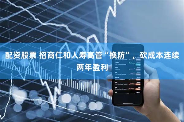 配资股票 招商仁和人寿高管“换防”,砍成本连续两年盈利