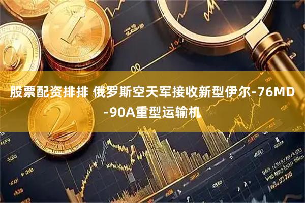 股票配资排排 俄罗斯空天军接收新型伊尔-76MD-90A重型运输机