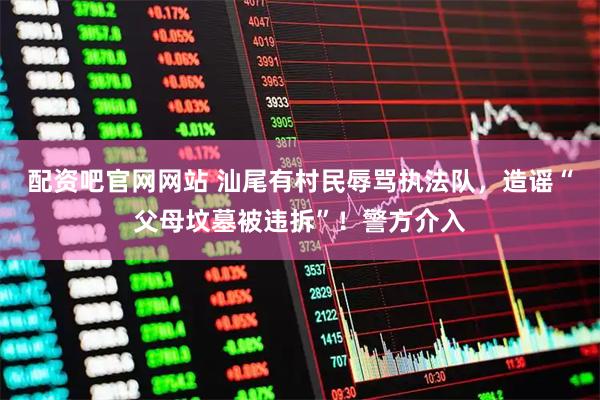 配资吧官网网站 汕尾有村民辱骂执法队,造谣“父母坟墓被违拆”!警方介入