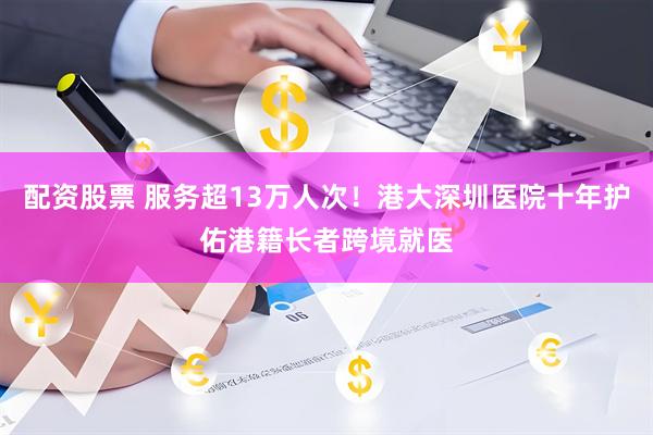 配资股票 服务超13万人次!港大深圳医院十年护佑港籍长者跨境就医