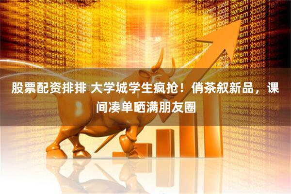 股票配资排排 大学城学生疯抢!俏茶叙新品,课间凑单晒满朋友圈