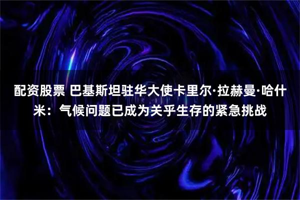 配资股票 巴基斯坦驻华大使卡里尔·拉赫曼·哈什米:气候问题已成为关乎生存的紧急挑战