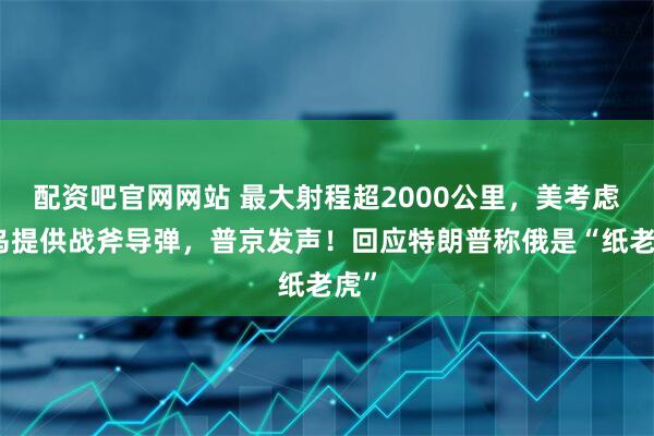 配资吧官网网站 最大射程超2000公里,美考虑向乌提供战斧导弹,普京发声!回应特朗普称俄是“纸老虎”