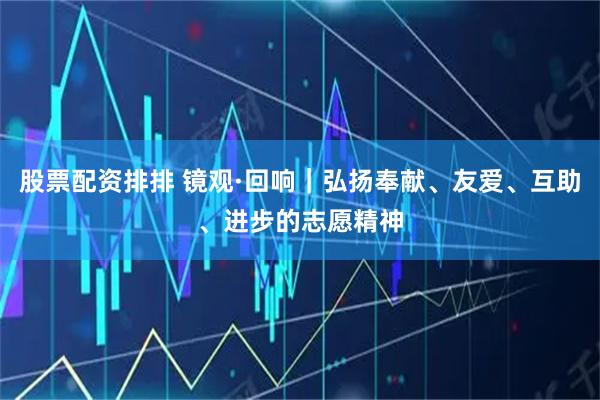 股票配资排排 镜观·回响｜弘扬奉献、友爱、互助、进步的志愿精神