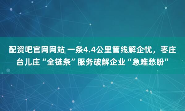 配资吧官网网站 一条4.4公里管线解企忧，枣庄台儿庄“全链条”服务破解企业“急难愁盼”