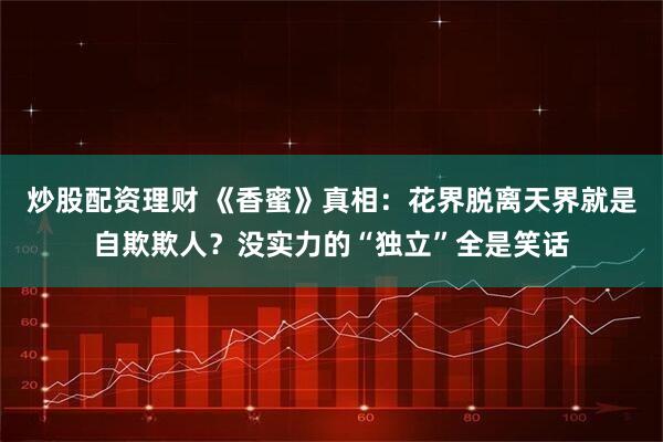 炒股配资理财 《香蜜》真相：花界脱离天界就是自欺欺人？没实力的“独立”全是笑话