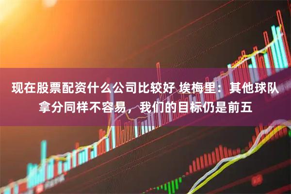 现在股票配资什么公司比较好 埃梅里：其他球队拿分同样不容易，我们的目标仍是前五