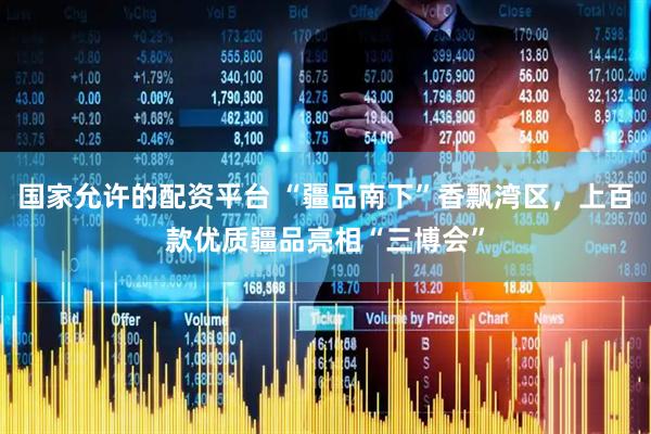 国家允许的配资平台 “疆品南下”香飘湾区，上百款优质疆品亮相“三博会”