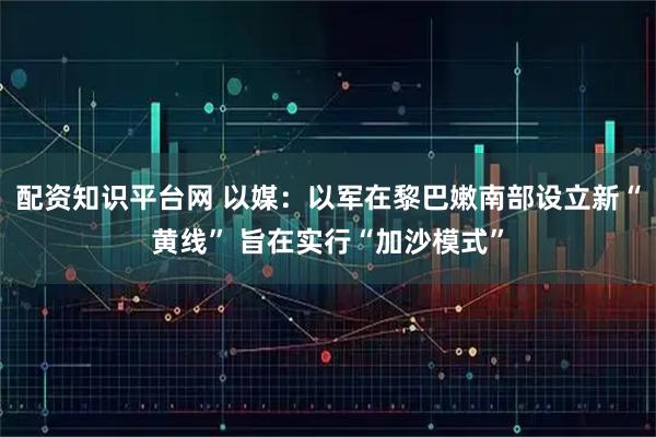 配资知识平台网 以媒：以军在黎巴嫩南部设立新“黄线” 旨在实行“加沙模式”
