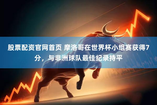 股票配资官网首页 摩洛哥在世界杯小组赛获得7分，与非洲球队最佳纪录持平
