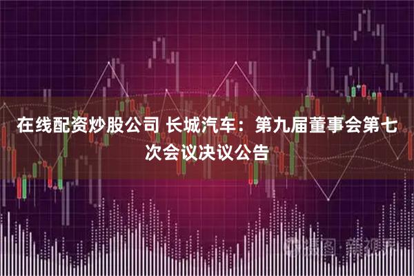 在线配资炒股公司 长城汽车：第九届董事会第七次会议决议公告
